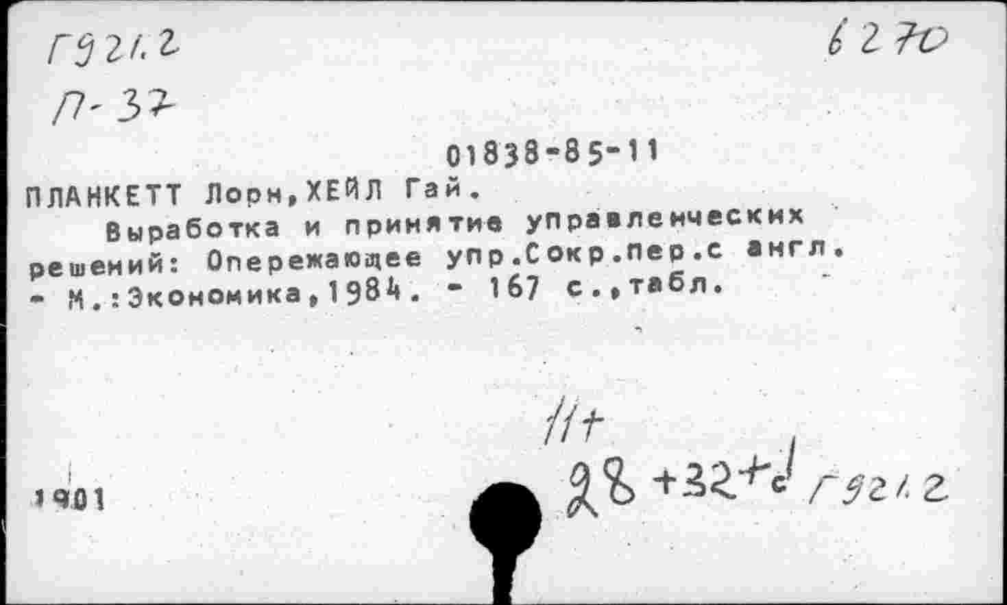 ﻿гвг/.г
П'Ъ>
/2
01838-85-11
ПЛАНКЕТТ Лорн,ХЕЙЛ Гай.
Выработка и принятие управленческих решений: Опережающее упр.С окр .пер .с англ. - МЭкономика,1д8Д. - 167 с.,табл.
»401